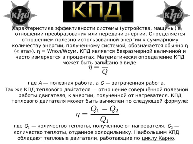 Характеристика эффективности системы (устройства, машины) в отношении преобразования или передачи энергии. Определяется отношением полезно использованной энергии к суммарному количеству энергии, полученному системой; обозначается обычно η (« эта»). η = Wпол/Wcyм. КПД является безразмерной величиной и часто измеряется в процентах. Математически определение КПД может быть записано в виде: где  А  — полезная работа, а  Q  — затраченная работа. Так же КПД теплово́го дви́гателя — отношение совершённой полезной работы двигателя, к энергии, полученной от нагревателя. КПД теплового двигателя может быть вычислен по следующей формуле: где  Q 1  — количество теплоты, полученное от нагревателя,  Q 2  — количество теплоты, отданное холодильнику. Наибольшим КПД обладают тепловые двигатели, работающие по  циклу Карно . 