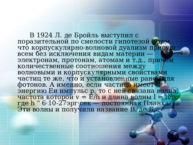   В 1924 Л. де Бройль  выступил с поразительной по смелости гипотезой о том, что корпускулярно-волновой дуализм присущ всем без исключения видам материи — электронам, протонам, атомам и т.д., причём количественные соотношения между волновыми и корпускулярными свойствами частиц те же, что и установленные ранее для фотонов. А именно, если частица имеет энергию Eи импульс p, то с ней связана волна, частота которой v = E/h и длина волны l = h/p, где h 