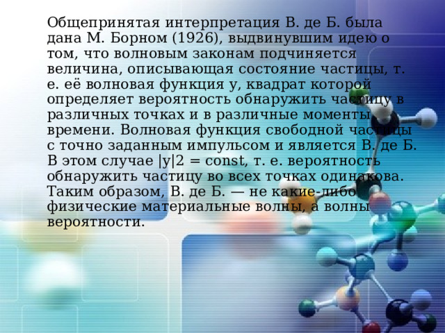   Общепринятая интерпретация В. де Б. была дана М. Борном (1926), выдвинувшим идею о том, что волновым законам подчиняется величина, описывающая состояние частицы, т. е. её волновая функция y, квадрат которой определяет вероятность обнаружить частицу в различных точках и в различные моменты времени. Волновая функция свободной частицы с точно заданным импульсом и является В. де Б. В этом случае |y|2 = const, т. е. вероятность обнаружить частицу во всех точках одинакова. Таким образом, В. де Б. — не какие-либо физические материальные волны, а волны вероятности. 