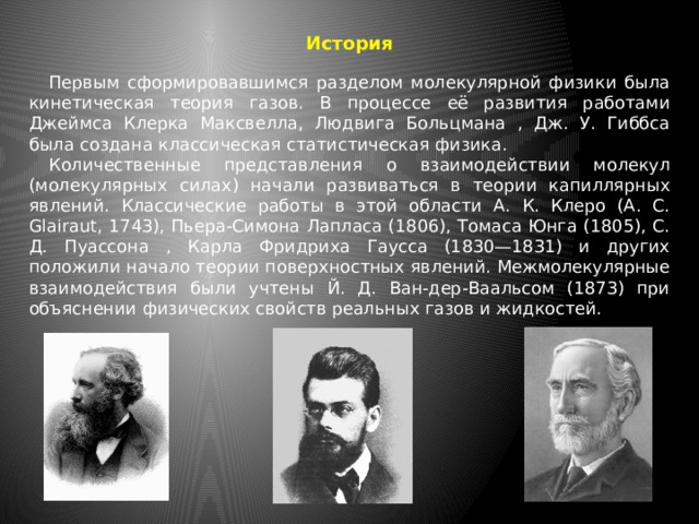 История  Первым сформировавшимся разделом молекулярной физики была кинетическая теория газов. В процессе её развития работами Джеймса Клерка Максвелла, Людвига Больцмана , Дж. У. Гиббса была создана классическая статистическая физика.  Количественные представления о взаимодействии молекул (молекулярных силах) начали развиваться в теории капиллярных явлений. Классические работы в этой области А. К. Клеро (А. С. Glairaut, 1743), Пьера-Симона Лапласа (1806), Томаса Юнга (1805), С. Д. Пуассона , Карла Фридриха Гаусса (1830—1831) и других положили начало теории поверхностных явлений. Межмолекулярные взаимодействия были учтены Й. Д. Ван-дер-Ваальсом (1873) при объяснении физических свойств реальных газов и жидкостей. 