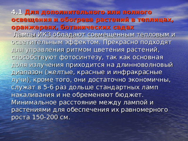 4.1 Для дополнительного или полного освещения и обогрева растений в теплицах, оранжереях, ботанических садах  Лампы ИКЗ обладают совмещенным тепловым и осветительным эффектом. Прекрасно подходят для управления ритмом цветения растений, способствуют фотосинтезу, так как основная доля излучения приходится на длинноволновый диапазон (желтые, красные и инфракрасные лучи), кроме того, они достаточно экономичны, служат в 5-6 раз дольше стандартных ламп накаливания и не обременяют бюджет. Минимальное расстояние между лампой и растениями для обеспечения их равномерного роста 150-200 см.   