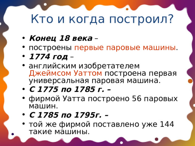 Кто и когда построил? Конец 18 века – построены первые паровые машины . 1774 год – английским изобретателем Джеймсом Уаттом построена первая универсальная паровая машина. С 1775 по 1785 г. –  фирмой Уатта построено 56 паровых машин. С 1785 по 1795г. –  той же фирмой поставлено уже 144 такие машины.  