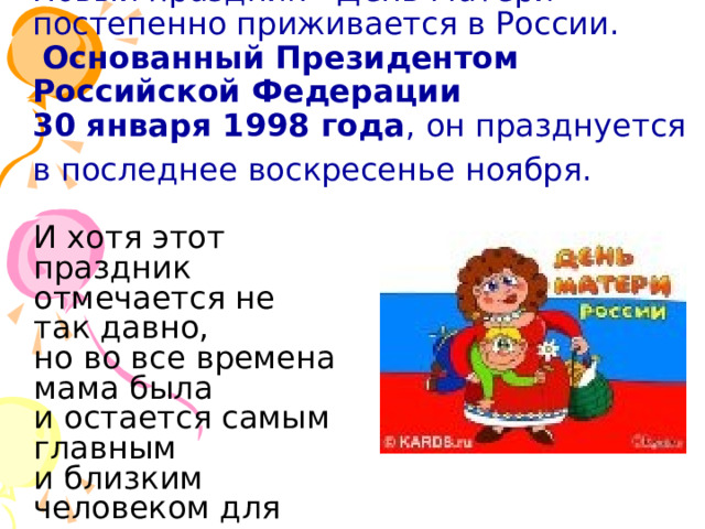 Новый праздник - День Матери - постепенно приживается в России.   Основанный Президентом Российской Федерации  30 января 1998 года , он празднуется в последнее воскресенье ноября.   И хотя этот праздник отмечается не так давно, но во все времена мама была и остается самым главным и близким человеком для каждого из нас.       