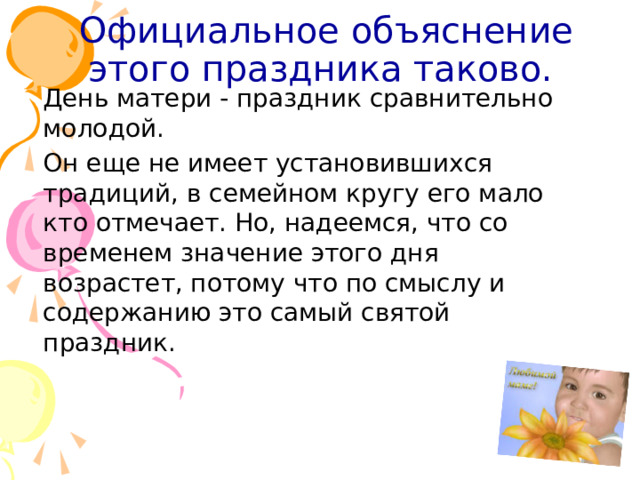 Официальное объяснение этого праздника таково.   День матери - праздник сравнительно молодой.  Он еще не имеет установившихся традиций, в семейном кругу его мало кто отмечает. Но, надеемся, что со временем значение этого дня возрастет, потому что по смыслу и содержанию это самый святой праздник.    