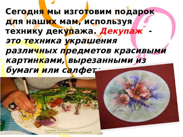 Сегодня мы изготовим подарок для наших мам, используя технику декупажа. Декупаж - это техника украшения различных предметов красивыми картинками, вырезанными из бумаги или салфеток , с последующей лакировкой полученного изображения для защиты от внешних воздействий. 