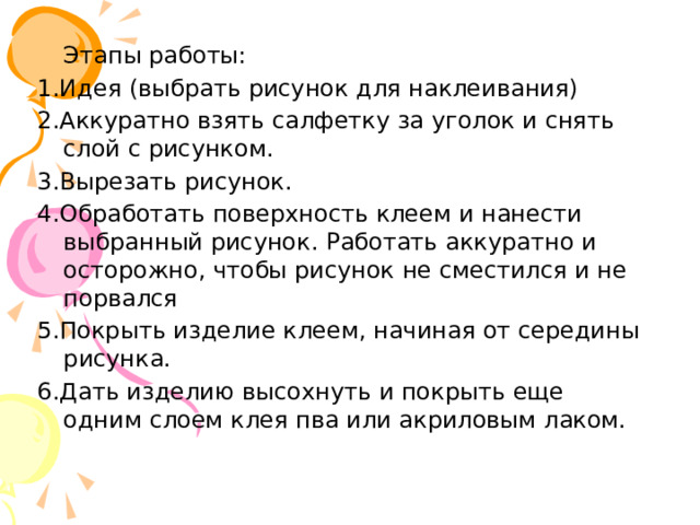  Этапы работы: 1.Идея (выбрать рисунок для наклеивания) 2.Аккуратно взять салфетку за уголок и снять слой с рисунком. 3.Вырезать рисунок. 4.Обработать поверхность клеем и нанести выбранный рисунок. Работать аккуратно и осторожно, чтобы рисунок не сместился и не порвался 5.Покрыть изделие клеем, начиная от середины рисунка. 6.Дать изделию высохнуть и покрыть еще одним слоем клея пва или акриловым лаком. 