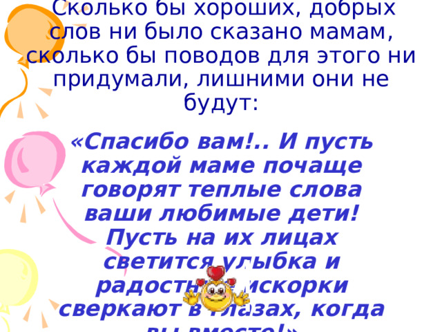  Сколько бы хороших, добрых слов ни было сказано мамам, сколько бы поводов для этого ни придумали, лишними они не будут:  «Спасибо вам!.. И пусть каждой маме почаще говорят теплые слова ваши любимые дети! Пусть на их лицах светится улыбка и радостные искорки сверкают в глазах, когда вы вместе!» 