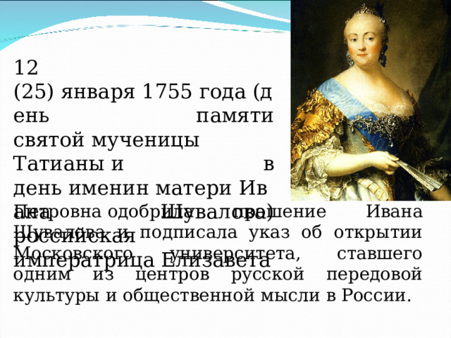 12 (25) января 1755 года (день памяти святой мученицы Татианы и в день именин матери Ивана Шувалова) российская императрица Елизавета Петровна одобрила прошение Ивана Шувалова и подписала указ об открытии Московского университета, ставшего одним из центров русской передовой культуры и общественной мысли в России. 