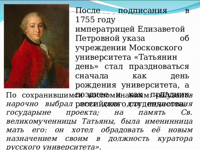 После подписания в 1755 году императрицей Елизаветой Петровной указа об учреждении Московского университета «Татьянин день» стал праздноваться сначала как день рождения университета, а позднее и как праздник российского студенчества. По сохранившимся воспоминаниям:  «Шувалов нарочно выбрал этот день для поднесения государыне проекта; на память Св. великомученницы Татьяны, была именинница мать его: он хотел обрадовать её новым назначением своим в должность куратора русского университета» . 