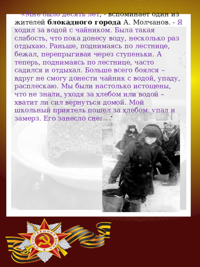 «Мне было десять лет , - вспоминает один из жителей  блокадного города А. Молчанов. - Я ходил за водой с чайником. Была такая слабость, что пока донесу воду, несколько раз отдыхаю. Раньше, поднимаясь по лестнице, бежал, перепрыгивая через ступеньки. А теперь, поднимаясь по лестнице, часто садился и отдыхал. Больше всего боялся – вдруг не смогу донести чайник с водой, упаду, расплескаю. Мы были настолько истощены, что не знали, уходя за хлебом или водой – хватит ли сил вернуться домой. Мой школьный приятель пошел за хлебом, упал и замерз. Его занесло снегом». 