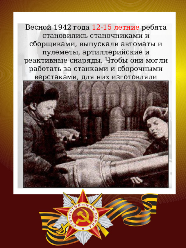 Весной 1942 года 12-15 летние ребята становились станочниками и сборщиками, выпускали автоматы и пулеметы, артиллерийские и реактивные снаряды. Чтобы они могли работать за станками и сборочными верстаками, для них изготовляли деревянные подставки. 