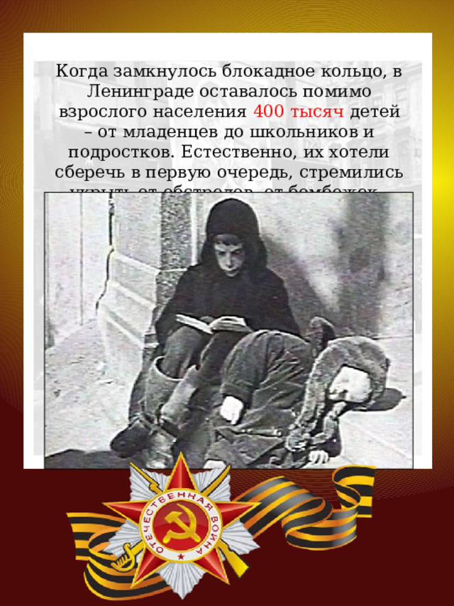 Когда замкнулось блокадное кольцо, в Ленинграде оставалось помимо взрослого населения 400 тысяч детей – от младенцев до школьников и подростков. Естественно, их хотели сберечь в первую очередь, стремились укрыть от обстрелов, от бомбежек. 