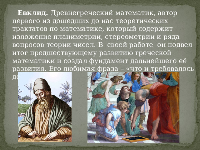  Евклид. Древнегреческий математик, автор первого из дошедших до нас теоретических трактатов по математике, который содержит изложение планиметрии, стереометрии и ряда вопросов теории чисел. В своей работе он подвел итог предшествующему развитию греческой математики и создал фундамент дальнейшего её развития. Его любимая фраза – «что и требовалось доказать». 