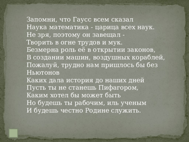 Запомни, что Гаусс всем сказал  Наука математика - царица всех наук.  Не зря, поэтому он завещал -  Творить в огне трудов и мук.  Безмерна роль её в открытии законов,  В создании машин, воздушных кораблей,  Пожалуй, трудно нам пришлось бы без Ньютонов  Каких дала история до наших дней  Пусть ты не станешь Пифагором,  Каким хотел бы может быть  Но будешь ты рабочим, иль ученым  И будешь честно Родине служить. 