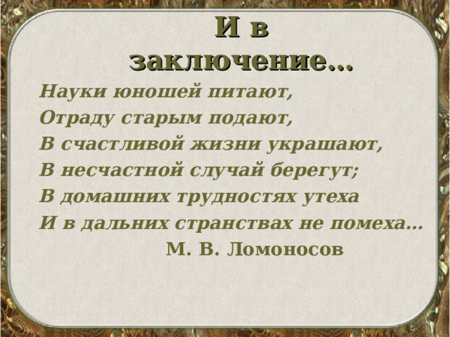 И в заключение… Науки юношей питают, Отраду старым подают, В счастливой жизни украшают, В несчастной случай берегут; В домашних трудностях утеха И в дальних странствах не помеха…  М. В. Ломоносов 