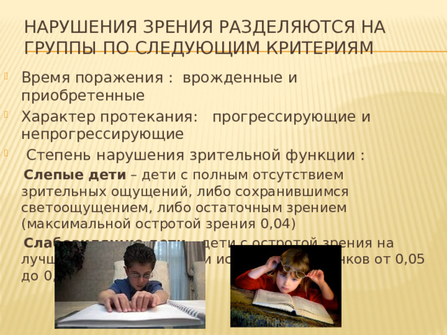 Нарушения зрения разделяются на группы по следующим критериям Время поражения : врожденные и приобретенные Характер протекания: прогрессирующие и непрогрессирующие  Степень нарушения зрительной функции :  Слепые дети  – дети с полным отсутствием зрительных ощущений, либо сохранившимся светоощущением, либо остаточным зрением (максимальной остротой зрения 0,04)  Слабовидящие дети  – дети с остротой зрения на лучше видящем глазу при использовании очков от 0,05 до 0,4 