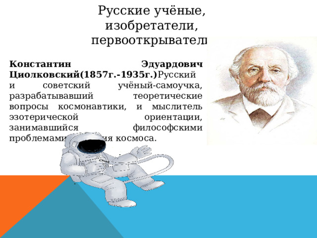 Русские учёные, изобретатели, первооткрыватели Константин Эдуардович Циолковский(1857г.-1935г.) Русский и советский учёный-самоучка, разрабатывавший теоретические вопросы космонавтики, и мыслитель эзотерической ориентации, занимавшийся философскими проблемами освоения космоса. 