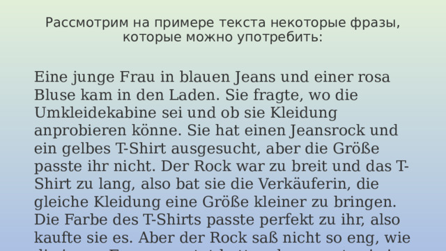 Рассмотрим на примере текста некоторые фразы, которые можно употребить:    Eine junge Frau in blauen Jeans und einer rosa Bluse kam in den Laden. Sie fragte, wo die Umkleidekabine sei und ob sie Kleidung anprobieren könne. Sie hat einen Jeansrock und ein gelbes T-Shirt ausgesucht, aber die Größe passte ihr nicht. Der Rock war zu breit und das T-Shirt zu lang, also bat sie die Verkäuferin, die gleiche Kleidung eine Größe kleiner zu bringen. Die Farbe des T-Shirts passte perfekt zu ihr, also kaufte sie es. Aber der Rock saß nicht so eng, wie die junge Frau erwartet hatte, also musste sie in einen anderen Laden gehen.   