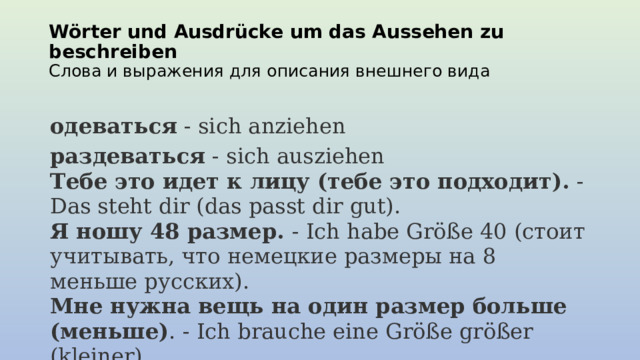 Wörter und Ausdrücke um das Aussehen zu beschreiben  Слова и выражения для описания внешнего вида одеваться  - sich anziehen раздеваться  - sich ausziehen  Тебе это идет к лицу (тебе это подходит).  - Das steht dir (das passt dir gut).  Я ношу 48 размер.  - Ich habe Größe 40 (стоит учитывать, что немецкие размеры на 8 меньше русских).  Мне нужна вещь на один размер больше (меньше) . - Ich brauche eine Größe größer (kleiner).  Я хочу примерить это.  - Ich möchte das anprobieren.   
