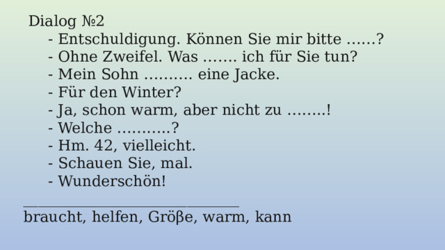   Dialog №2  - Entschuldigung. Können Sie mir bitte ……? - Ohne Zweifel. Was ……. ich für Sie tun? - Mein Sohn ………. eine Jacke. - Für den Winter? - Ja, schon warm, aber nicht zu ……..! - Welche ………..? - Hm. 42, vielleicht. - Schauen Sie, mal. - Wunderschön! _____________________________ braucht, helfen, Gröβe, warm, kann 