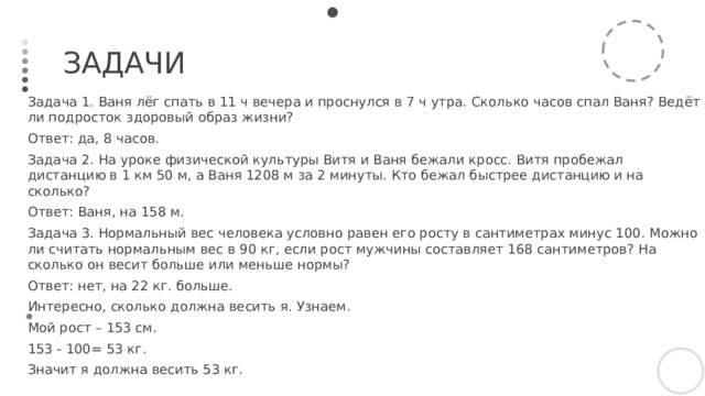 Задачи Задача 1. Ваня лёг спать в 11 ч вечера и проснулся в 7 ч утра. Сколько часов спал Ваня? Ведёт ли подросток здоровый образ жизни? Ответ: да, 8 часов. Задача 2. На уроке физической культуры Витя и Ваня бежали кросс. Витя пробежал дистанцию в 1 км 50 м, а Ваня 1208 м за 2 минуты. Кто бежал быстрее дистанцию и на сколько? Ответ: Ваня, на 158 м. Задача 3. Нормальный вес человека условно равен его росту в сантиметрах минус 100. Можно ли считать нормальным вес в 90 кг, если рост мужчины составляет 168 сантиметров? На сколько он весит больше или меньше нормы? Ответ: нет, на 22 кг. больше. Интересно, сколько должна весить я. Узнаем. Мой рост – 153 см. 153 - 100= 53 кг. Значит я должна весить 53 кг. 