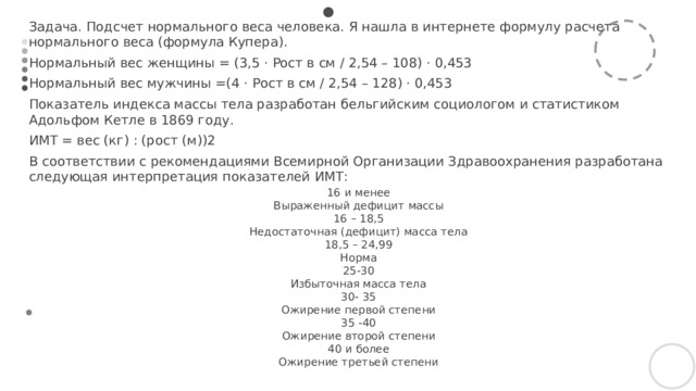 Задача. Подсчет нормального веса человека. Я нашла в интернете формулу расчета нормального веса (формула Купера). Нормальный вес женщины = (3,5 · Рост в см / 2,54 – 108) · 0,453 Нормальный вес мужчины =(4 · Рост в см / 2,54 – 128) · 0,453 Показатель индекса массы тела разработан бельгийским социологом и статистиком Адольфом Кетле в 1869 году. ИМТ = вес (кг) : (рост (м))2 В соответствии с рекомендациями Всемирной Организации Здравоохранения разработана следующая интерпретация показателей ИМТ: 16 и менее Выраженный дефицит массы 16 – 18,5 Недостаточная (дефицит) масса тела 18,5 – 24,99 Норма 25-30 Избыточная масса тела 30- 35 Ожирение первой степени 35 -40 Ожирение второй степени 40 и более Ожирение третьей степени  