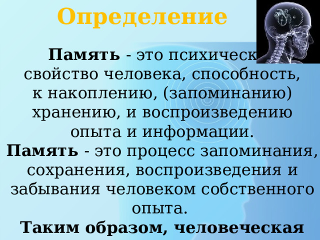 Определение Память - это психическое свойство человека, способность, к накоплению, (запоминанию) хранению, и воспроизведению опыта и информации. Память - это процесс запоминания, сохранения, воспроизведения и забывания человеком собственного опыта. Таким образом, человеческая память является звеном связи между прошлым, настоящим и будущим.  