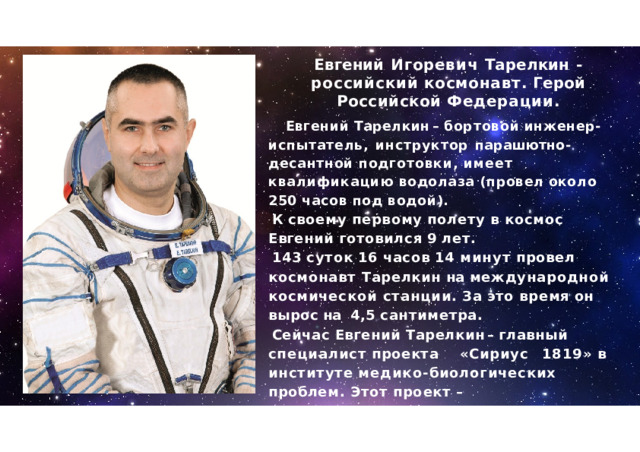 Евгений  Игоревич  Тарелкин  -  российский  космонавт .  Герой  Российской Федерации . Евгений  Тарелкин  –  бортовой  инженер - испытатель ,  инструктор  парашютно - десантной подготовки ,  имеет  квалификацию  водолаза ( провел  около  250  часов  под  водой ). К  своему  первому  полету  в  космос  Евгений готовился  9  лет . 143  суток  16  часов  14  минут  провел  космонавт Тарелкин  на международной  космической станции .  За  это  время  он  вырос  на  4,5 сантиметра . Сейчас  Евгений  Тарелкин  –  главный специалист  проекта  « Сириус  1819»  в институте  медико - биологических  проблем . Этот  проект  –  подготовительный  этап  полетов к  луне . 