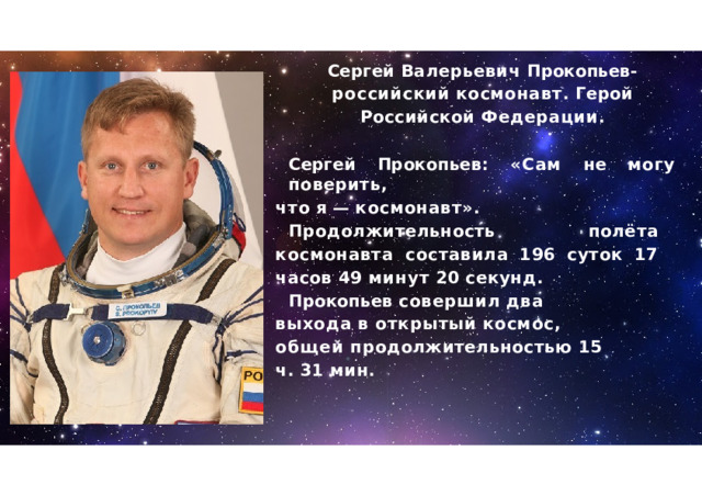 Сергей  Валерьевич  Прокопьев - российский  космонавт .  Герой  Российской Федерации . Сергей  Прокопьев :  « Сам  не  могу  поверить , что  я  —  космонавт ». Продолжительность  полёта  космонавта составила  196  суток  17  часов  49  минут  20 секунд . Прокопьев  совершил  два  выхода  в открытый  космос ,  общей продолжительностью  15  ч .  31  мин . 