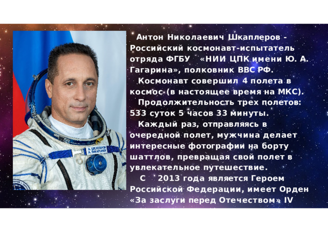 Антон  Николаевич  Шкаплеров  - Российский космонавт - испытатель  отряда ФГБУ  « НИИ ЦПК  имени  Ю .  А .  Гагарина »,  полковник  ВВС РФ . Космонавт  совершил  4  полета  в  космос  ( в настоящее  время  на  МКС ). Продолжительность  трех  полетов :  533  суток 5  часов  33  минуты . Каждый  раз ,  отправляясь  в  очередной полет ,  мужчина  делает  интересные фотографии  на  борту  шаттлов ,  превращая свой  полет  в  увлекательное  путешествие . С  2013  года  является  Героем  Российской Федерации ,  имеет  Орден  « За  заслуги перед Отечеством »  IV  степени  и  много  других наград . 