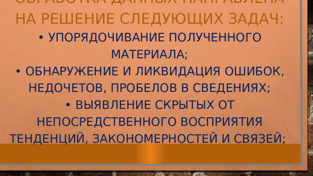 Обработка данных направлена на решение следующих задач: • упорядочивание полученного материала; • обнаружение и ликвидация ошибок, недочетов, пробелов в сведениях; • выявление скрытых от непосредственного восприятия тенденций, закономерностей и связей; 