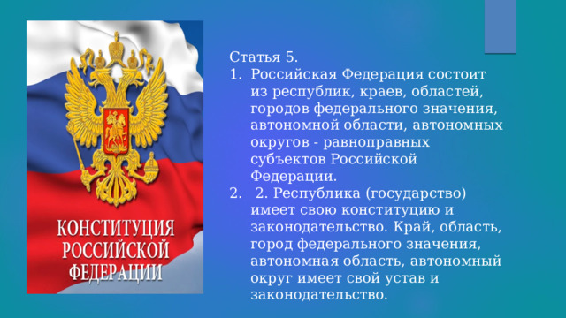 Статья 5. Российская Федерация состоит из республик, краев, областей, городов федерального значения, автономной области, автономных округов - равноправных субъектов Российской Федерации.  2. Республика (государство) имеет свою конституцию и законодательство. Край, область, город федерального значения, автономная область, автономный округ имеет свой устав и законодательство. 