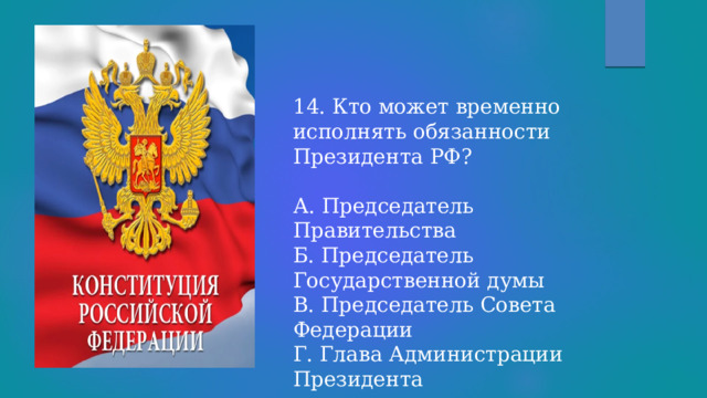 14. Кто может временно исполнять обязанности Президента РФ? А. Председатель Правительства Б. Председатель Государственной думы В. Председатель Совета Федерации Г. Глава Администрации Президента 