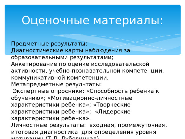 Оценочные материалы: Предметные результаты: Диагностические карты наблюдения за образовательными результатами; Анкетирование по оценке исследовательской активности, учебно-познавательной компетенции, коммуникативной компетенции. Метапредметные результаты:  Экспертные опросники: «Способность ребенка к обучению»; «Мотивационно-личностные характеристики ребенка»; «Творческие характеристики ребенка»; «Лидерские характеристики ребенка». Личностные результаты: входная, промежуточная, итоговая диагностика для определения уровня мотивации (Т.Д. Дубовицкая). 