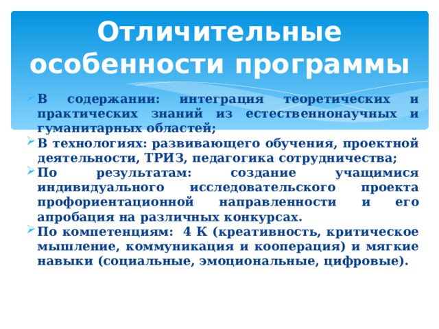 Отличительные особенности программы В содержании: интеграция теоретических и практических знаний из естественнонаучных и гуманитарных областей; В технологиях: развивающего обучения, проектной деятельности, ТРИЗ, педагогика сотрудничества; По результатам: создание учащимися индивидуального исследовательского проекта профориентационной направленности и его апробация на различных конкурсах. По компетенциям: 4 К (креативность, критическое мышление, коммуникация и кооперация) и мягкие навыки (социальные, эмоциональные, цифровые).  