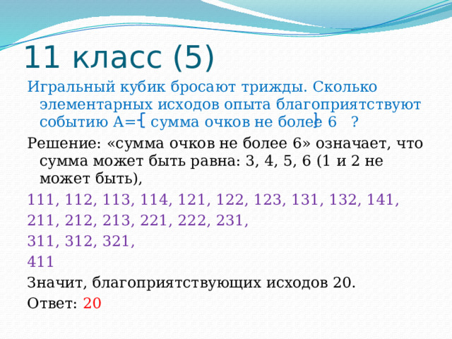 11 класс (5) Игральный кубик бросают трижды. Сколько элементарных исходов опыта благоприятствуют событию А= сумма очков не более 6 ? Решение: «сумма очков не более 6» означает, что сумма может быть равна: 3, 4, 5, 6 (1 и 2 не может быть), 111, 112, 113, 114, 121, 122, 123, 131, 132, 141, 211, 212, 213, 221, 222, 231, 311, 312, 321, 411 Значит, благоприятствующих исходов 20. Ответ: 20 