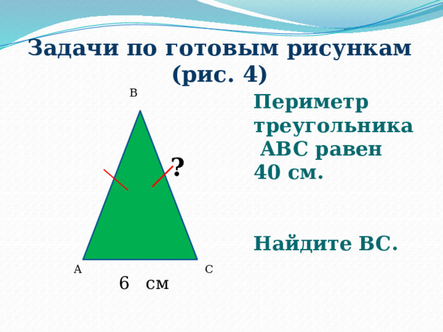 Задачи по готовым рисункам (рис. 4) B Периметр треугольника ABC равен 40 см.   Найдите ВС.  ? A C 6 см 