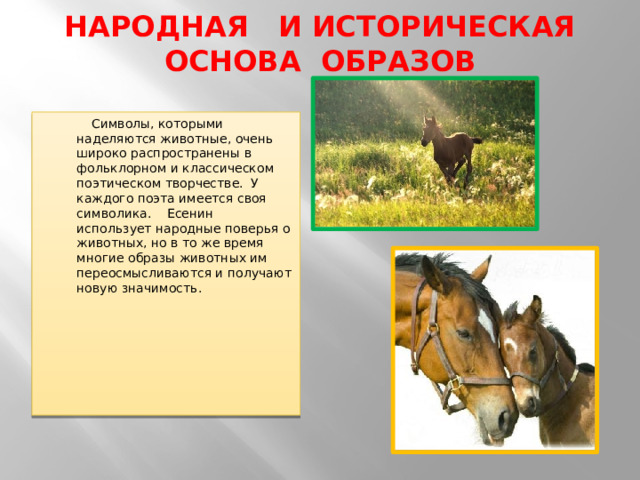 НАРОДНАЯ И ИСТОРИЧЕСКАЯ ОСНОВА ОБРАЗОВ    Символы, которыми наделяются животные, очень широко распространены в фольклорном и классическом поэтическом творчестве.  У каждого поэта имеется своя символика.    Есенин использует народные поверья о животных, но в то же время многие образы животных им переосмысливаются и получают новую значимость. 