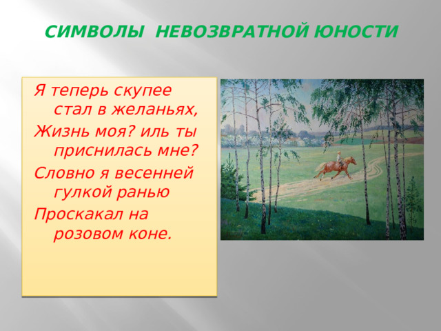 СИМВОЛЫ НЕВОЗВРАТНОЙ ЮНОСТИ   Я теперь скупее стал в желаньях, Жизнь моя? иль ты приснилась мне? Словно я весенней гулкой ранью Проскакал на розовом коне.   
