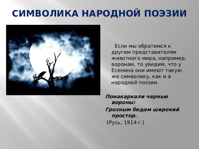 СИМВОЛИКА НАРОДНОЙ ПОЭЗИИ      Если мы обратимся к другим представителям животного мира, например, воронам, то увидим, что у Есенина они имеют такую же символику, как и в народной поэзии.   Понакаркали черные вороны: Грозным бедам широкий простор.   (Русь, 1914 г.) 