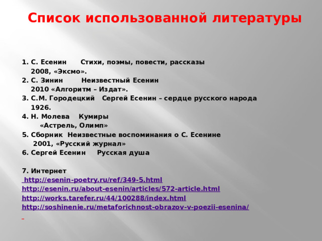  Список использованной литературы    1. С. Есенин Стихи, поэмы, повести, рассказы  2008, «Эксмо». 2. С. Зинин Неизвестный Есенин  2010 «Алгоритм – Издат». 3. С.М. Городецкий Сергей Есенин – сердце русского народа  1926. 4. Н. Молева Кумиры  «Астрель, Олимп» 5. Сборник Неизвестные воспоминания о С. Есенине  2001, «Русский журнал» 6. Сергей Есенин Русская душа   7. Интернет  http://esenin-poetry.ru/ref/349-5.html http://esenin.ru/about-esenin/articles/572-article.html http://works.tarefer.ru/44/100288/index.html http://soshinenie.ru/metaforichnost-obrazov-v-poezii-esenina/   