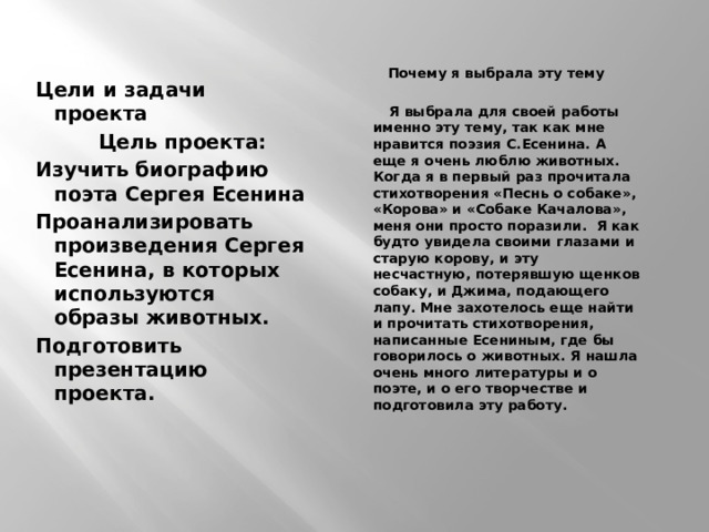   Цели и задачи проекта  Цель проекта: Изучить биографию поэта Сергея Есенина Проанализировать произведения Сергея Есенина, в которых используются образы животных. Подготовить презентацию проекта.    Почему я выбрала эту тему    Я выбрала для своей работы именно эту тему, так как мне нравится поэзия С.Есенина. А еще я очень люблю животных. Когда я в первый раз прочитала стихотворения «Песнь о собаке», «Корова» и «Собаке Качалова», меня они просто поразили. Я как будто увидела своими глазами и старую корову, и эту несчастную, потерявшую щенков собаку, и Джима, подающего лапу. Мне захотелось еще найти и прочитать стихотворения, написанные Есениным, где бы говорилось о животных. Я нашла очень много литературы и о поэте, и о его творчестве и подготовила эту работу.     