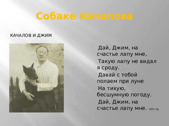 Собаке Качалова Качалов и джим  Дай, Джим, на счастье лапу мне,  Такую лапу не видал я сроду.  Давай с тобой полаем при луне  На тихую, бесшумную погоду.  Дай, Джим, на счастье лапу мне. 1925 год 