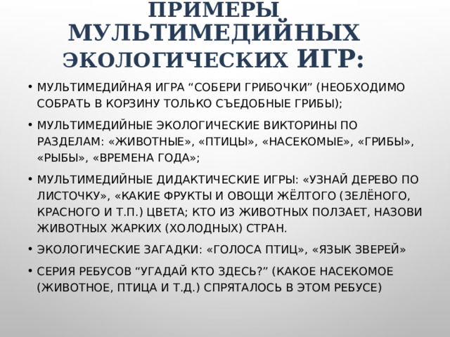 Примеры мультимедийных экологических игр: Мультимедийная игра “Собери грибочки” (необходимо собрать в корзину только съедобные грибы); Мультимедийные экологические викторины по разделам: «Животные», «Птицы», «Насекомые», «грибы», «Рыбы», «Времена года»; Мультимедийные дидактические игры: «Узнай дерево по листочку», «Какие фрукты и овощи жёлтого (зелёного, красного и т.п.) цвета; Кто из животных ползает, Назови животных жарких (холодных) стран. Экологические загадки: «голоса птиц», «язык зверей» Серия ребусов “Угадай кто здесь?” (Какое насекомое (животное, птица и т.д.) спряталось в этом ребусе) 