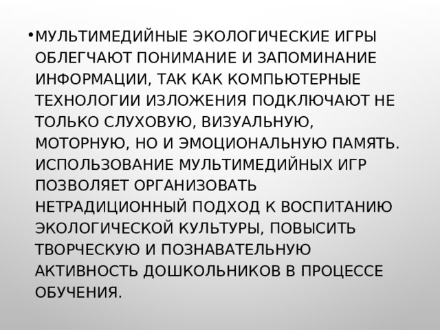 Мультимедийные экологические игры облегчают понимание и запоминание информации, так как компьютерные технологии изложения подключают не только слуховую, визуальную, моторную, но и эмоциональную память. Использование мультимедийных игр позволяет организовать нетрадиционный подход к воспитанию экологической культуры, повысить творческую и познавательную активность дошкольников в процессе обучения. 