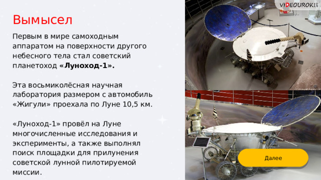 Вымысел Первым в мире самоходным аппаратом на поверхности другого небесного тела стал советский планетоход «Луноход-1».  Эта восьмиколёсная научная лаборатория размером с автомобиль «Жигули» проехала по Луне 10,5 км. «Луноход-1» провёл на Луне многочисленные исследования и эксперименты, а также выполнял поиск площадки для прилунения советской лунной пилотируемой миссии. Далее 