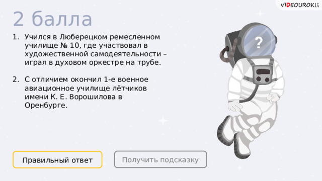 2 балла Учился в Люберецком ремесленном училище № 10, где участвовал в художественной самодеятельности – играл в духовом оркестре на трубе.  С отличием окончил 1-е военное авиационное училище лётчиков имени К. Е. Ворошилова в Оренбурге. Получить подсказку Правильный ответ  