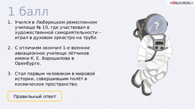 1 балл Учился в Люберецком ремесленном училище № 10, где участвовал в художественной самодеятельности – играл в духовом оркестре на трубе.  С отличием окончил 1-е военное авиационное училище лётчиков имени К. Е. Ворошилова в Оренбурге.  Стал первым человеком в мировой истории, совершившим полёт в космическое пространство. Правильный ответ  