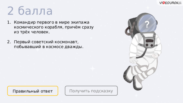 2 балла Командир первого в мире экипажа космического корабля, причём сразу из трёх человек.  Первый советский космонавт, побывавший в космосе дважды. Получить подсказку Правильный ответ  