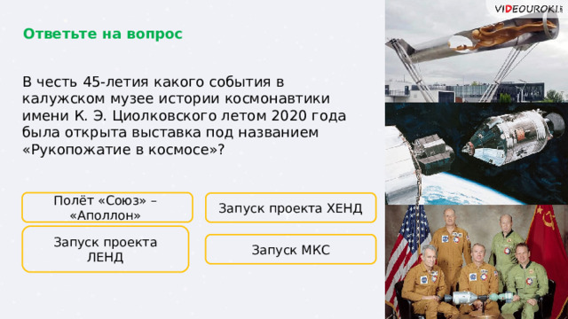 Ответьте на вопрос В честь 45-летия какого события в калужском музее истории космонавтики имени К. Э. Циолковского летом 2020 года была открыта выставка под названием «Рукопожатие в космосе»? Полёт «Союз» – «Аполлон» Запуск проекта ХЕНД Запуск проекта ЛЕНД Запуск МКС  